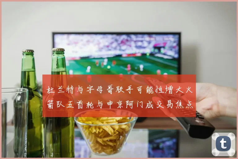杜兰特与字母哥联手可能性增大火箭队五首轮与申京阿门成交易焦点